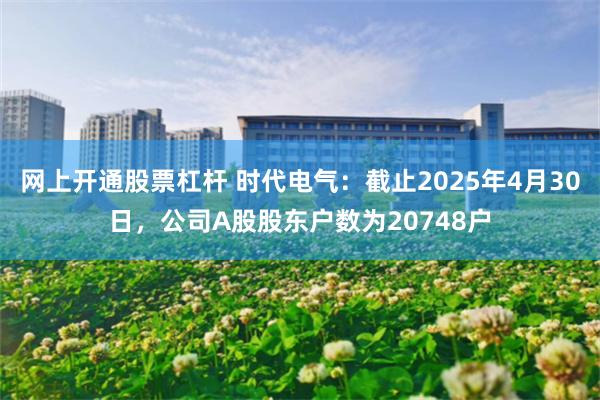 网上开通股票杠杆 时代电气：截止2025年4月30日，公司A股股东户数为20748户