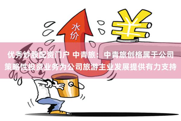 优秀炒股配资门户 中青旅：中青旅创格属于公司策略性投资业务为公司旅游主业发展提供有力支持
