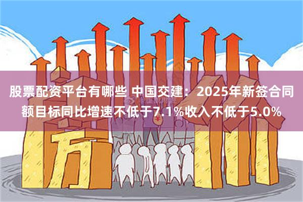 股票配资平台有哪些 中国交建：2025年新签合同额目标同比增速不低于7.1%收入不低于5.0%