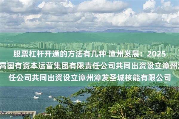股票杠杆开通的方法有几种 漳州发展：2025年4月，公司与福建云霄国有资本运营集团有限责任公司共同出资设立漳州漳发圣城核能有限公司