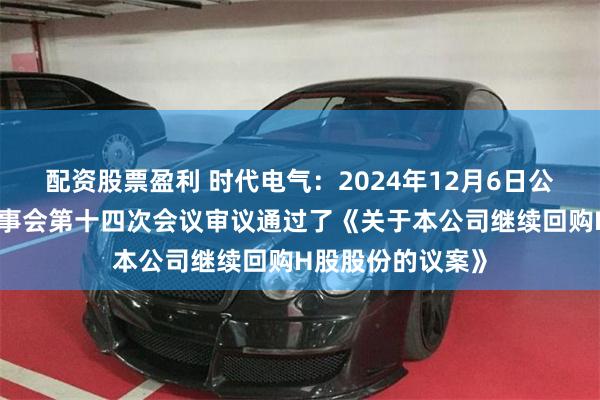 配资股票盈利 时代电气：2024年12月6日公司召开第七届董事会第十四次会议审议通过了《关于本公司继续回购H股股份的议案》