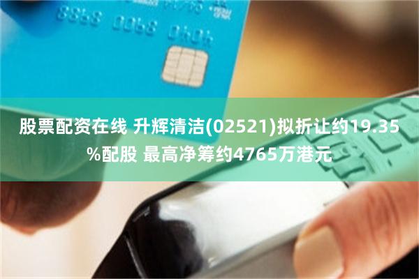 股票配资在线 升辉清洁(02521)拟折让约19.35%配股 最高净筹约4765万港元