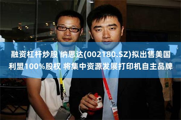 融资杠杆炒股 纳思达(002180.SZ)拟出售美国利盟100%股权 将集中资源发展打印机自主品牌