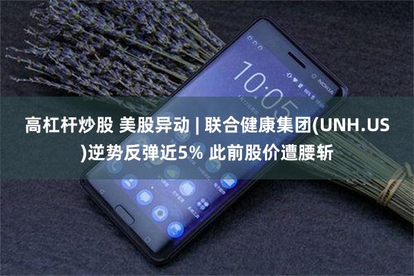 高杠杆炒股 美股异动 | 联合健康集团(UNH.US)逆势反弹近5% 此前股价遭腰斩