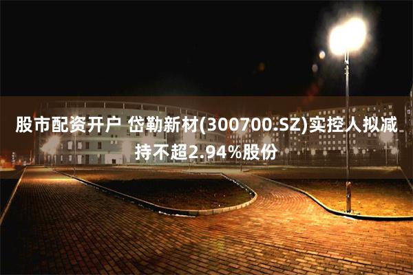 股市配资开户 岱勒新材(300700.SZ)实控人拟减持不超2.94%股份