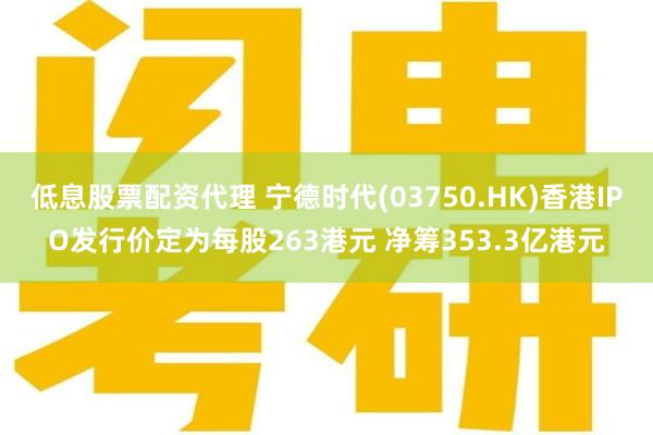低息股票配资代理 宁德时代(03750.HK)香港IPO发行价定为每股263港元 净筹353.3亿港元