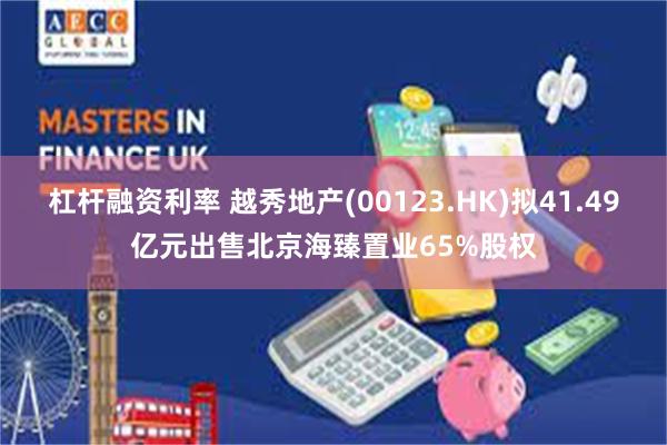 杠杆融资利率 越秀地产(00123.HK)拟41.49亿元出售北京海臻置业65%股权