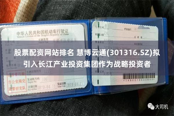 股票配资网站排名 慧博云通(301316.SZ)拟引入长江产业投资集团作为战略投资者