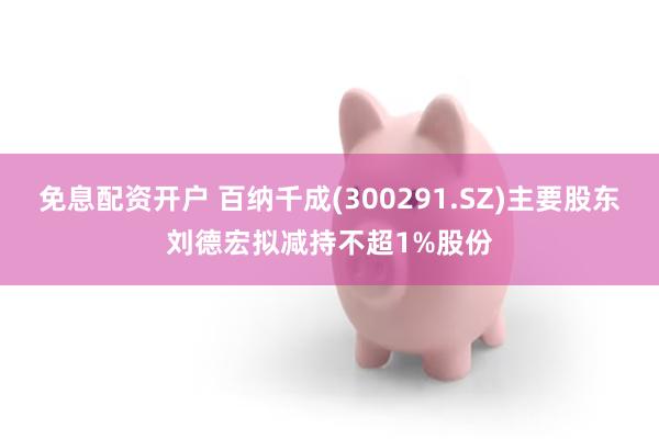 免息配资开户 百纳千成(300291.SZ)主要股东刘德宏拟减持不超1%股份