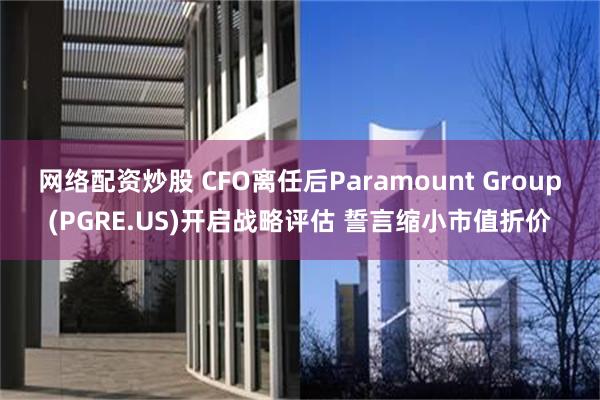 网络配资炒股 CFO离任后Paramount Group(PGRE.US)开启战略评估 誓言缩小市值折价