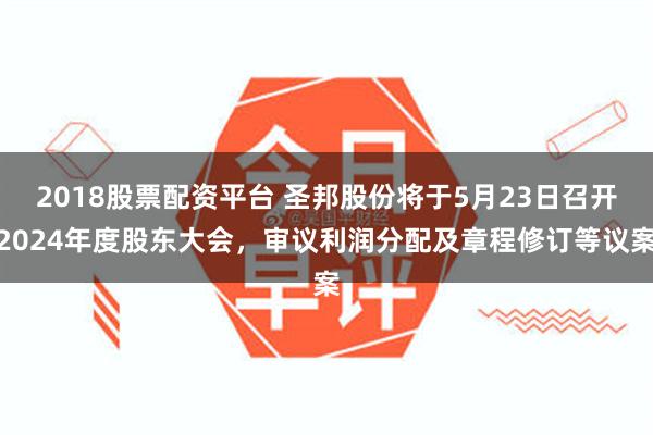 2018股票配资平台 圣邦股份将于5月23日召开2024年度股东大会，审议利润分配及章程修订等议案