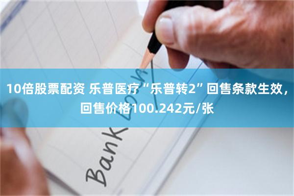 10倍股票配资 乐普医疗“乐普转2”回售条款生效,回售价格100.242元/张