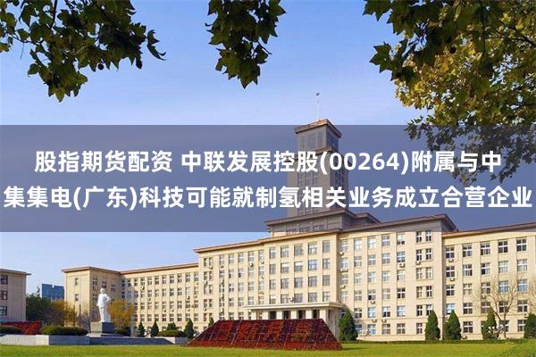 股指期货配资 中联发展控股(00264)附属与中集集电(广东)科技可能就制氢相关业务成立合营企业