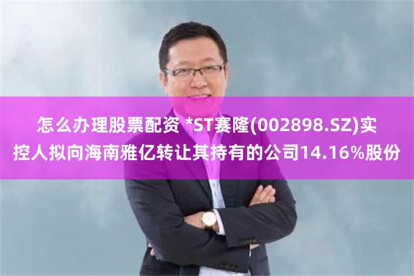 怎么办理股票配资 *ST赛隆(002898.SZ)实控人拟向海南雅亿转让其持有的公司14.16%股份