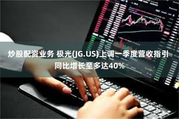 炒股配资业务 极光(JG.US)上调一季度营收指引 同比增长至多达40%