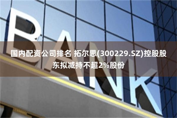 国内配资公司排名 拓尔思(300229.SZ)控股股东拟减持不超2%股份
