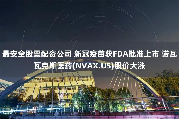 最安全股票配资公司 新冠疫苗获FDA批准上市 诺瓦瓦克斯医药(NVAX.US)股价大涨