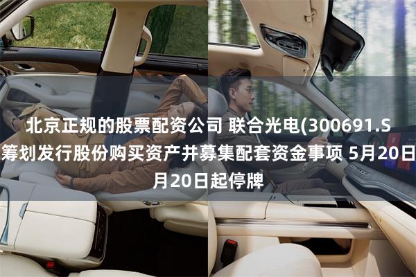 北京正规的股票配资公司 联合光电(300691.SZ)：正筹划发行股份购买资产并募集配套资金事项 5月20日起停牌