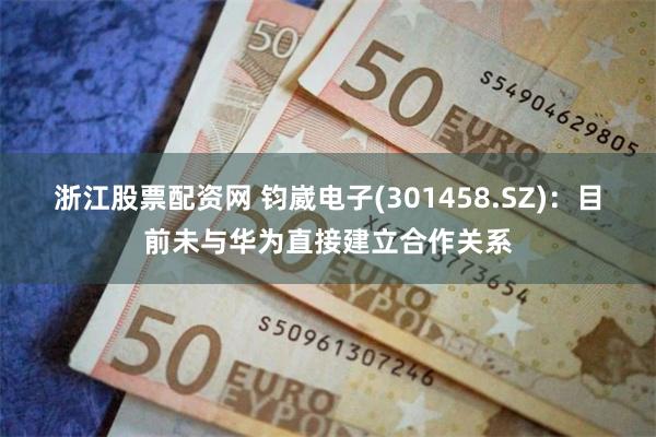 浙江股票配资网 钧崴电子(301458.SZ)：目前未与华为直接建立合作关系