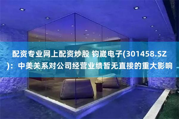 配资专业网上配资炒股 钧崴电子(301458.SZ)：中美关系对公司经营业绩暂无直接的重大影响