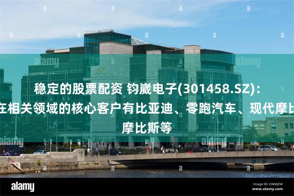 稳定的股票配资 钧崴电子(301458.SZ)：目前在相关领域的核心客户有比亚迪、零跑汽车、现代摩比斯等