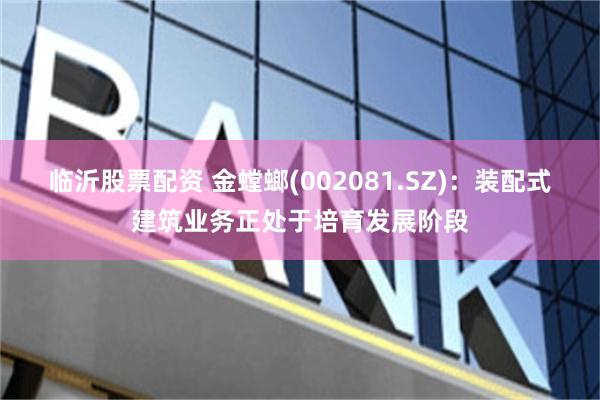 临沂股票配资 金螳螂(002081.SZ)：装配式建筑业务正处于培育发展阶段