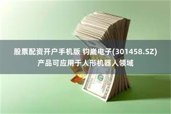 股票配资开户手机版 钧崴电子(301458.SZ)产品可应用于人形机器人领域