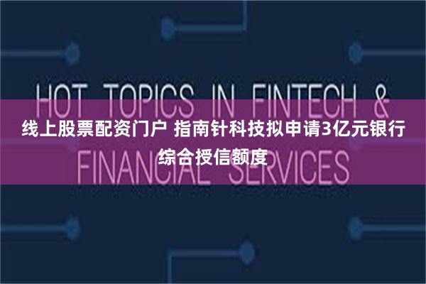 线上股票配资门户 指南针科技拟申请3亿元银行综合授信额度