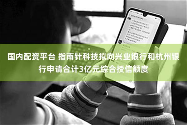 国内配资平台 指南针科技拟向兴业银行和杭州银行申请合计3亿元综合授信额度