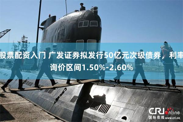 股票配资入门 广发证券拟发行50亿元次级债券，利率询价区间1.50%-2.60%