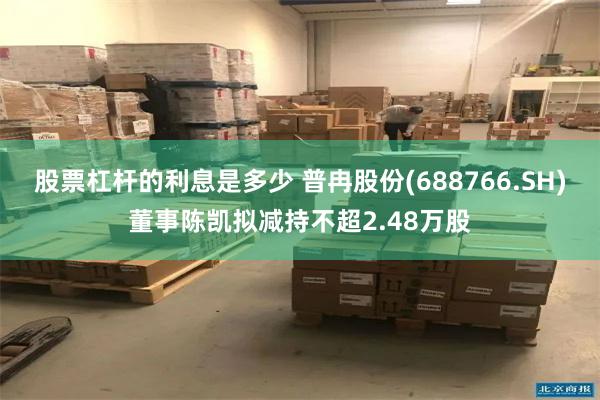 股票杠杆的利息是多少 普冉股份(688766.SH)董事陈凯拟减持不超2.48万股