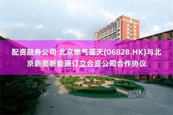 配资融券公司 北京燃气蓝天(06828.HK)与北京新奥新能源订立合资公司合作协议