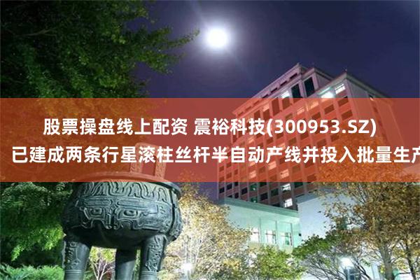 股票操盘线上配资 震裕科技(300953.SZ)：已建成两条行星滚柱丝杆半自动产线并投入批量生产