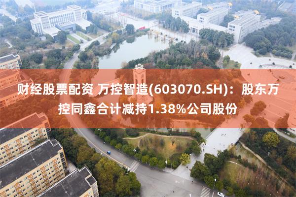 财经股票配资 万控智造(603070.SH)：股东万控同鑫合计减持1.38%公司股份