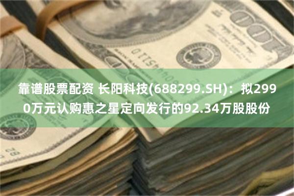 靠谱股票配资 长阳科技(688299.SH)：拟2990万元认购惠之星定向发行的92.34万股股份