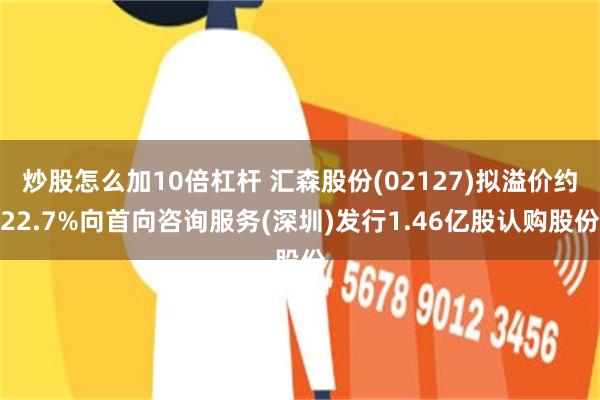 炒股怎么加10倍杠杆 汇森股份(02127)拟溢价约22.7%向首向咨询服务(深圳)发行1.46亿股认购股份