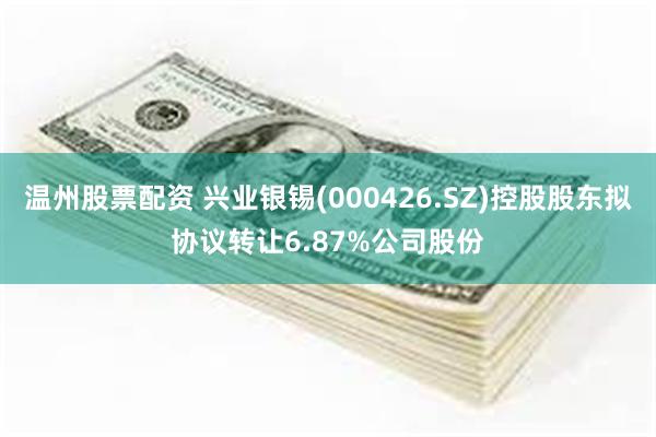 温州股票配资 兴业银锡(000426.SZ)控股股东拟协议转让6.87%公司股份