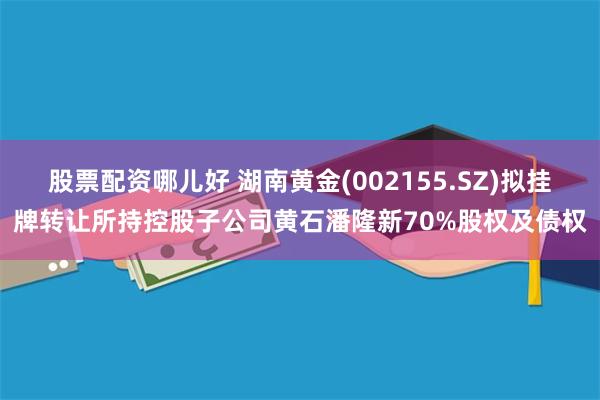 股票配资哪儿好 湖南黄金(002155.SZ)拟挂牌转让所持控股子公司黄石潘隆新70%股权及债权