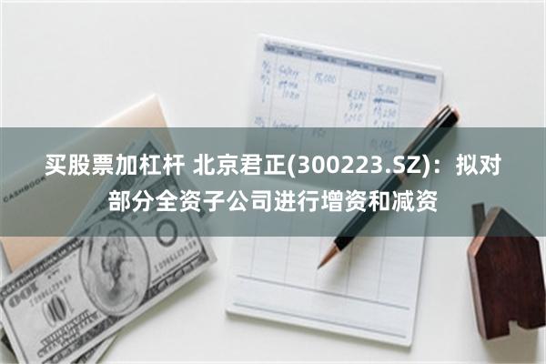买股票加杠杆 北京君正(300223.SZ):拟对部分全资子公司进行增资和减资