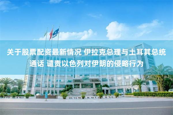 关于股票配资最新情况 伊拉克总理与土耳其总统通话 谴责以色列对伊朗的侵略行为