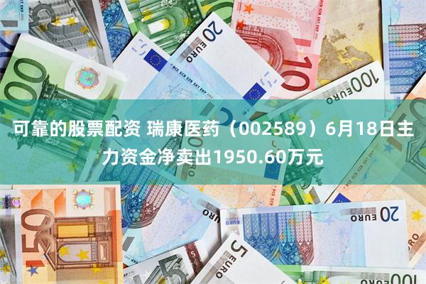 可靠的股票配资 瑞康医药（002589）6月18日主力资金净卖出1950.60万元