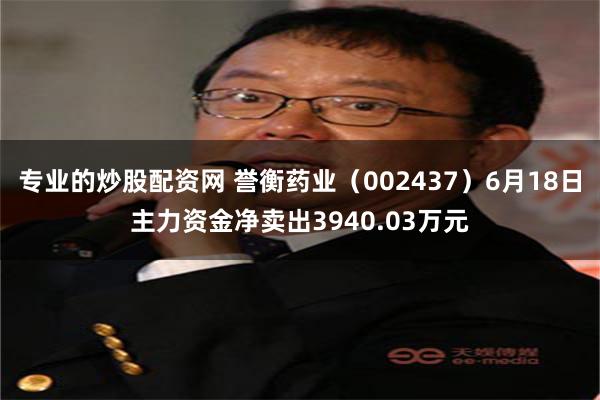 专业的炒股配资网 誉衡药业（002437）6月18日主力资金净卖出3940.03万元