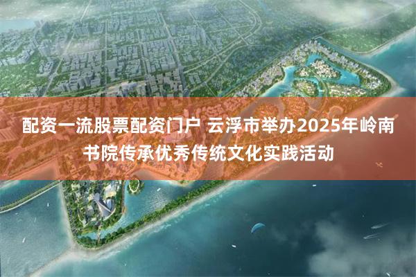 配资一流股票配资门户 云浮市举办2025年岭南书院传承优秀传统文化实践活动