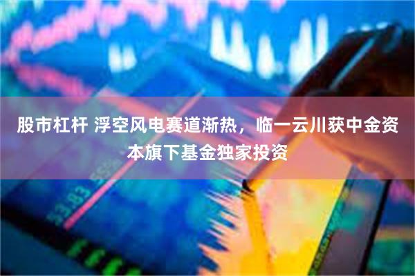 股市杠杆 浮空风电赛道渐热，临一云川获中金资本旗下基金独家投资