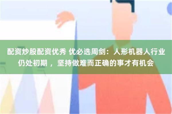 配资炒股配资优秀 优必选周剑：人形机器人行业仍处初期 ，坚持做难而正确的事才有机会