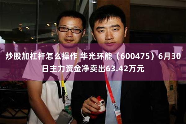 炒股加杠杆怎么操作 华光环能（600475）6月30日主力资金净卖出63.42万元