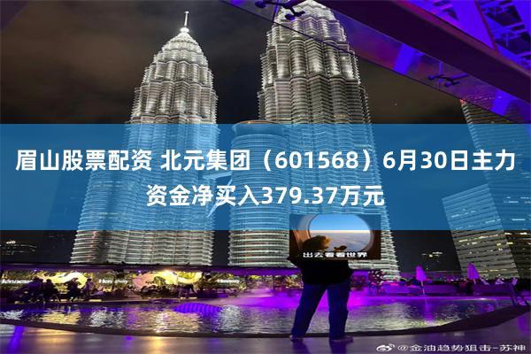 眉山股票配资 北元集团（601568）6月30日主力资金净买入379.37万元