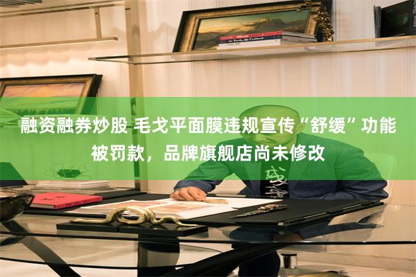 融资融券炒股 毛戈平面膜违规宣传“舒缓”功能被罚款，品牌旗舰店尚未修改