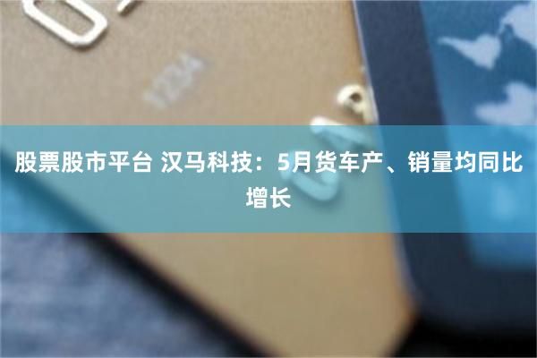 股票股市平台 汉马科技：5月货车产、销量均同比增长