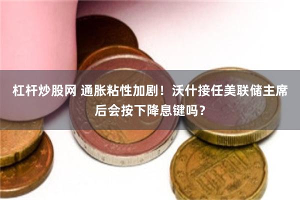 杠杆炒股网 通胀粘性加剧！沃什接任美联储主席后会按下降息键吗？